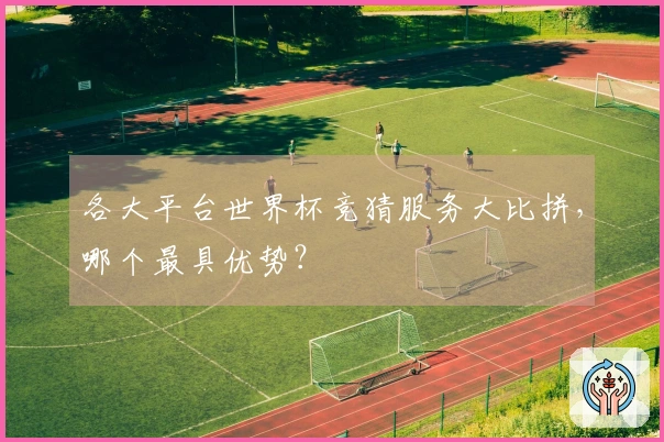 各大平台世界杯竞猜服务大比拼，哪个最具优势？