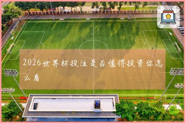 2026世界杯投注是否值得投资你怎么看