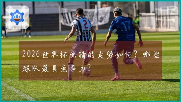 2026世界杯竞猜的走势如何？哪些球队最具竞争力？