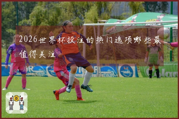 2026世界杯投注的热门选项哪些最值得关注