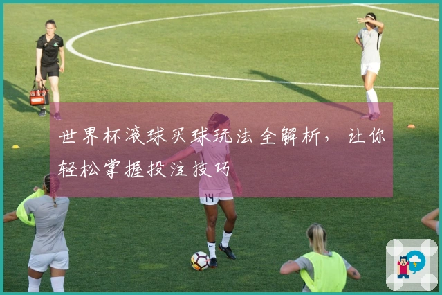 世界杯滚球买球玩法全解析，让你轻松掌握投注技巧